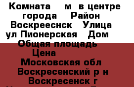 Комната 28 м2 в центре города! › Район ­ Воскрееснск › Улица ­ ул.Пионерская › Дом ­ 17 › Общая площадь ­ 28 › Цена ­ 750 000 - Московская обл., Воскресенский р-н, Воскресенск г. Недвижимость » Другое   . Московская обл.